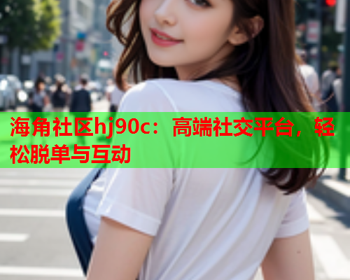 海角社区hj90c：高端社交平台，轻松脱单与互动