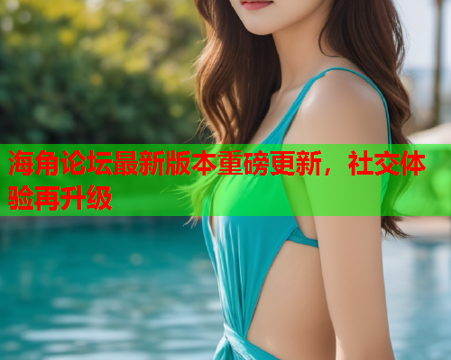 海角论坛最新版本重磅更新，社交体验再升级