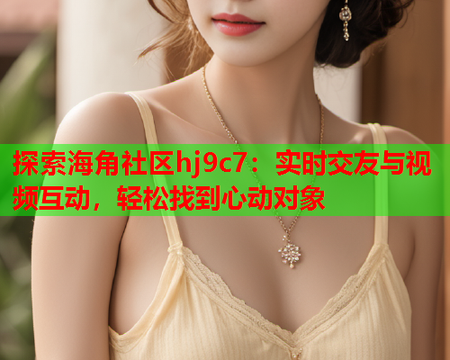 探索海角社区hj9c7：实时交友与视频互动，轻松找到心动对象