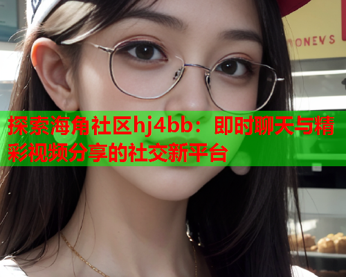 探索海角社区hj4bb：即时聊天与精彩视频分享的社交新平台