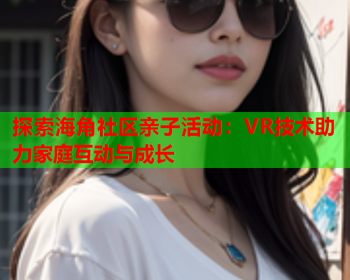 探索海角社区亲子活动：VR技术助力家庭互动与成长
