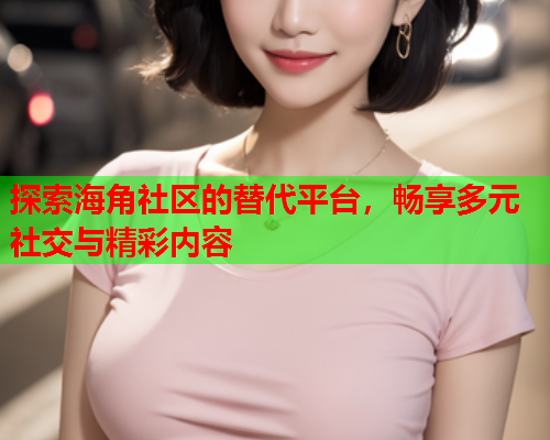 探索海角社区的替代平台，畅享多元社交与精彩内容