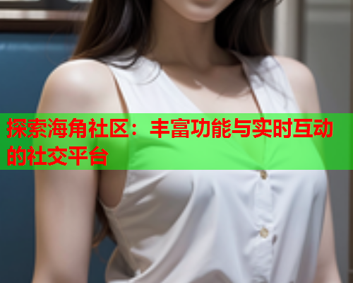 探索海角社区：丰富功能与实时互动的社交平台