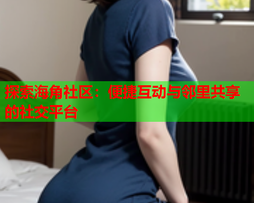 探索海角社区：便捷互动与邻里共享的社交平台