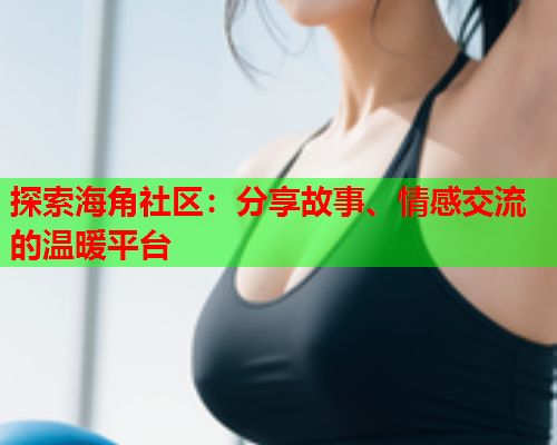 探索海角社区：分享故事、情感交流的温暖平台