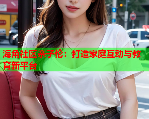 海角社区亲子伦：打造家庭互动与教育新平台