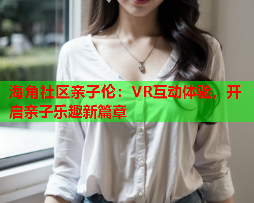 海角社区亲子伦：VR互动体验，开启亲子乐趣新篇章