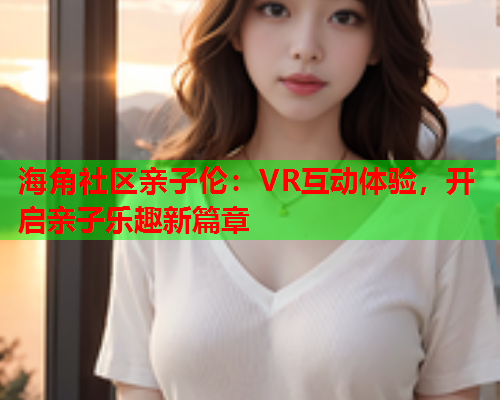 海角社区亲子伦：VR互动体验，开启亲子乐趣新篇章