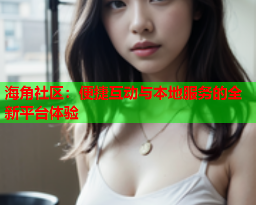 海角社区：便捷互动与本地服务的全新平台体验