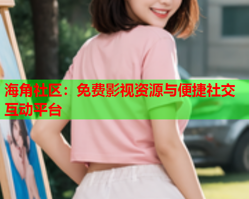 海角社区：免费影视资源与便捷社交互动平台