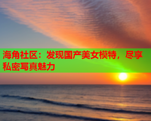 海角社区：发现国产美女模特，尽享私密写真魅力
