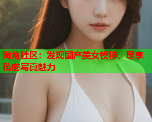 海角社区：发现国产美女模特，尽享私密写真魅力