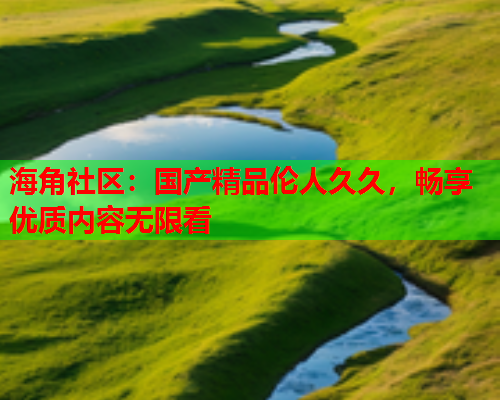 海角社区：国产精品伦人久久，畅享优质内容无限看