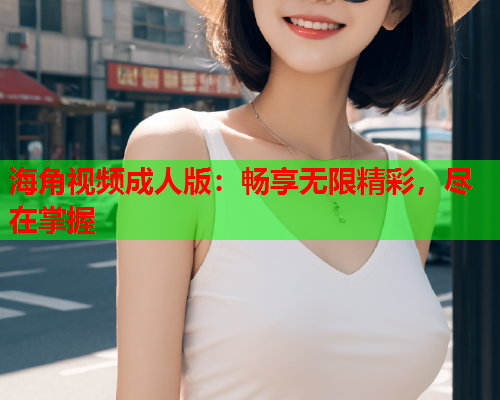 海角视频成人版：畅享无限精彩，尽在掌握