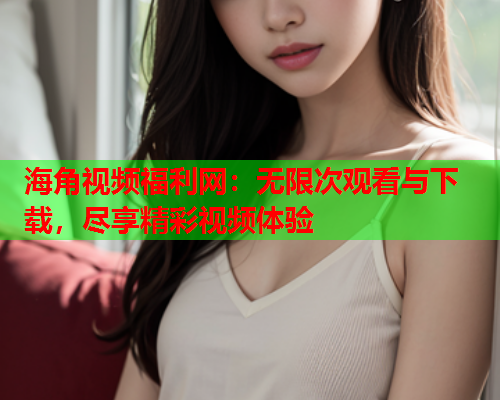 海角视频福利网：无限次观看与下载，尽享精彩视频体验