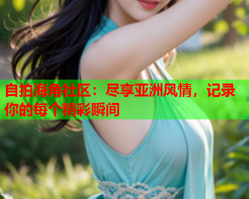 自拍海角社区：尽享亚洲风情，记录你的每个精彩瞬间