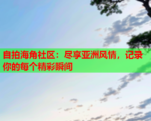 自拍海角社区：尽享亚洲风情，记录你的每个精彩瞬间