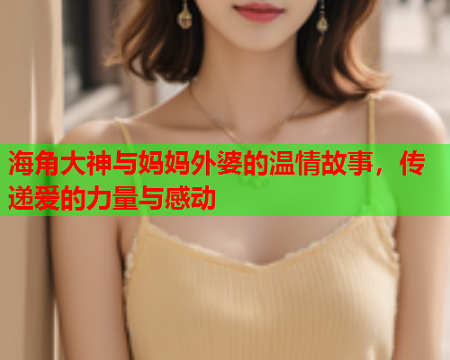 海角大神与妈妈外婆的温情故事，传递爱的力量与感动