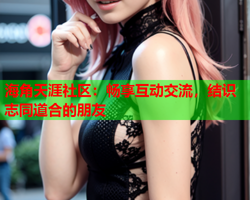 海角天涯社区：畅享互动交流，结识志同道合的朋友