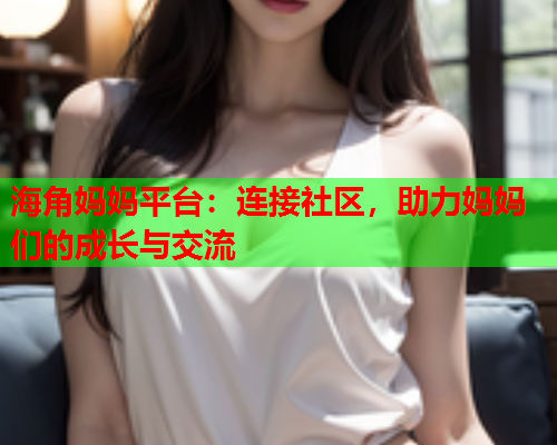 海角妈妈平台：连接社区，助力妈妈们的成长与交流