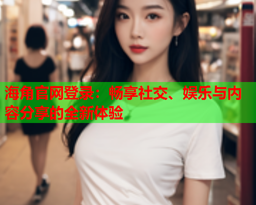 海角官网登录：畅享社交、娱乐与内容分享的全新体验