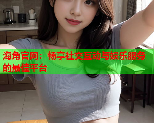 海角官网：畅享社交互动与娱乐服务的最佳平台