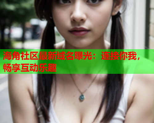 海角社区最新域名曝光：连接你我，畅享互动乐趣