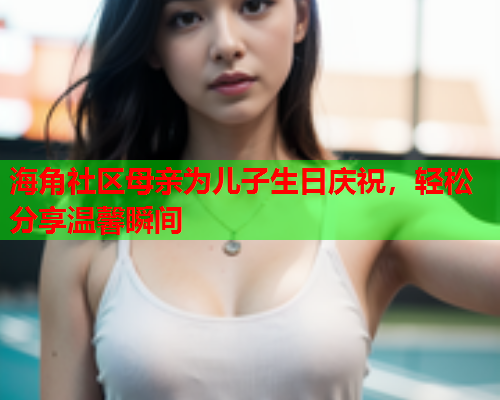 海角社区母亲为儿子生日庆祝，轻松分享温馨瞬间