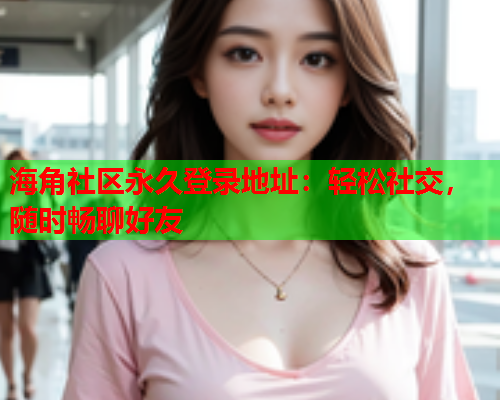 海角社区永久登录地址：轻松社交，随时畅聊好友