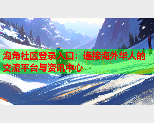 海角社区登录入口：连接海外华人的交流平台与资讯中心