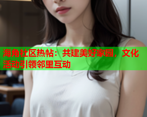 海角社区热帖：共建美好家园，文化活动引领邻里互动