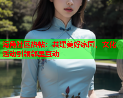 海角社区热帖：共建美好家园，文化活动引领邻里互动