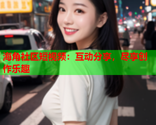 海角社区短视频：互动分享，尽享创作乐趣