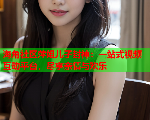 海角社区萍姐儿子封神：一站式视频互动平台，尽享亲情与欢乐