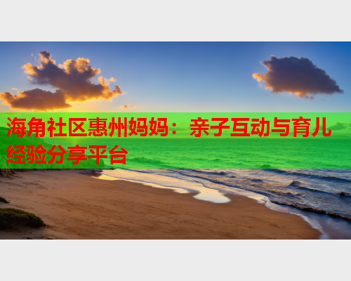海角社区惠州妈妈：亲子互动与育儿经验分享平台