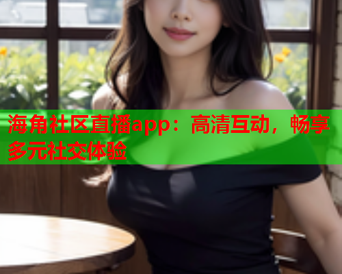 海角社区直播app：高清互动，畅享多元社交体验