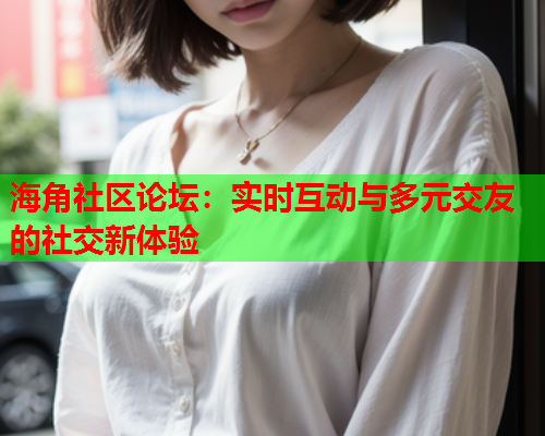 海角社区论坛：实时互动与多元交友的社交新体验