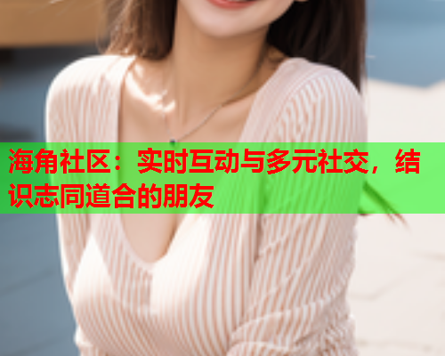 海角社区：实时互动与多元社交，结识志同道合的朋友