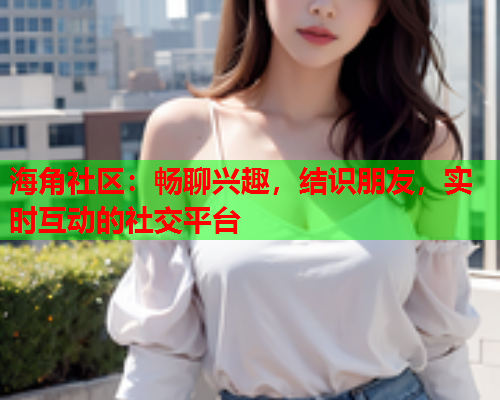 海角社区：畅聊兴趣，结识朋友，实时互动的社交平台