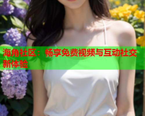 海角社区：畅享免费视频与互动社交新体验