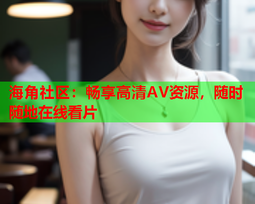 海角社区：畅享高清AV资源，随时随地在线看片