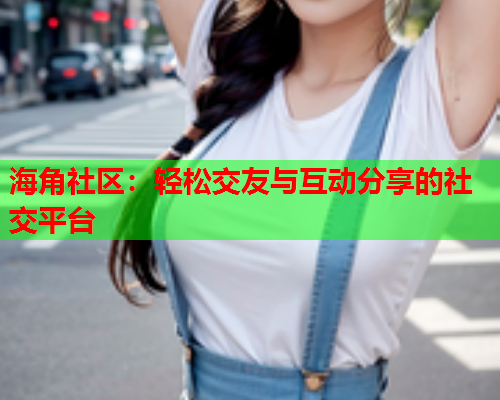 海角社区：轻松交友与互动分享的社交平台