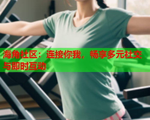 海角社区：连接你我，畅享多元社交与即时互动