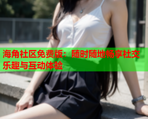 海角社区免费版：随时随地畅享社交乐趣与互动体验