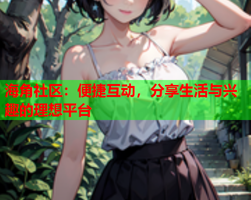 海角社区：便捷互动，分享生活与兴趣的理想平台