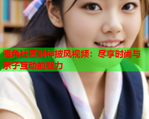 海角社区封神披风视频：尽享时尚与亲子互动的魅力