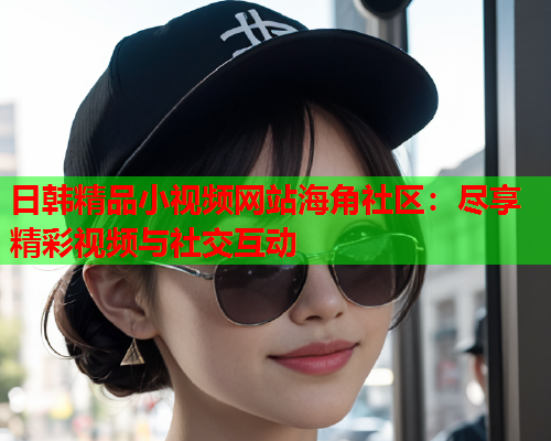 日韩精品小视频网站海角社区：尽享精彩视频与社交互动