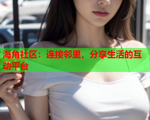 海角社区：连接邻里，分享生活的互动平台