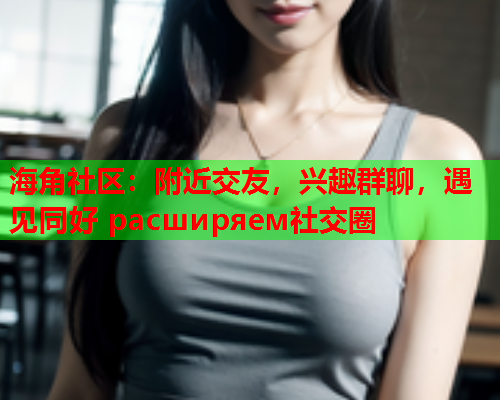 海角社区：附近交友，兴趣群聊，遇见同好 расширяем社交圈