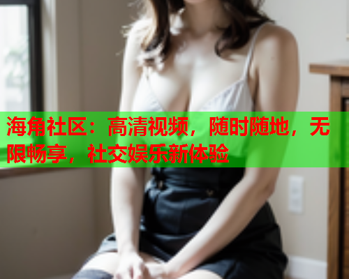 海角社区：高清视频，随时随地，无限畅享，社交娱乐新体验